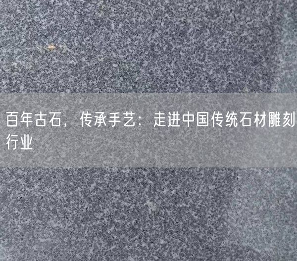 百年古石，傳承手藝：走進(jìn)中國傳統(tǒng)石材雕刻行業(yè)(圖1)