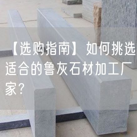 【選購指南】如何挑選適合的魯灰石材加工廠家？